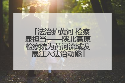 法治护黄河 检察显担当——陕北高原检察院为黄河流域发展注入法治动能