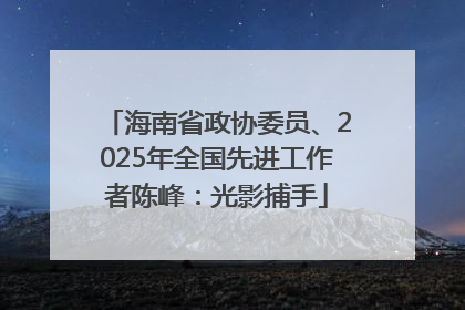 海南省政协委员、2025年全国先进工作者陈峰：光影捕手
