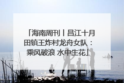 海南周刊丨昌江十月田镇王炸村龙舟女队：乘风破浪 水中生花