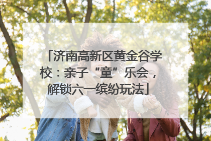 济南高新区黄金谷学校：亲子“童”乐会，解锁六一缤纷玩法