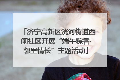 济宁高新区洸河街道西闸社区开展“端午粽香·邻里情长”主题活动