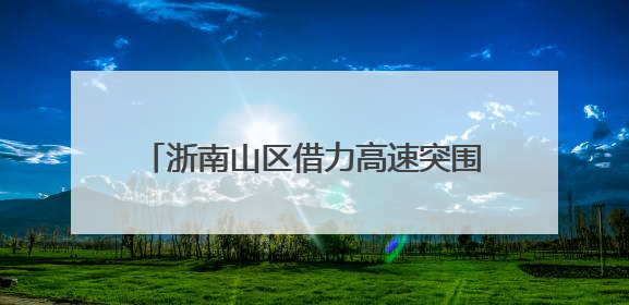浙南山区借力高速突围 激活区域发展新潜能