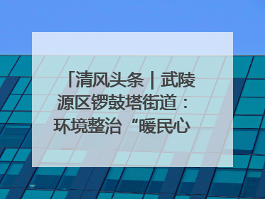 清风头条｜武陵源区锣鼓塔街道：环境整治“暖民心” 辖区面貌“靓”起来