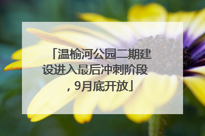 温榆河公园二期建设进入最后冲刺阶段，9月底开放