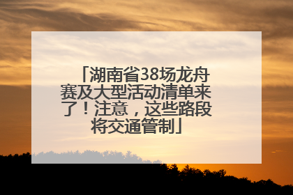 湖南省38场龙舟赛及大型活动清单来了！注意，这些路段将交通管制