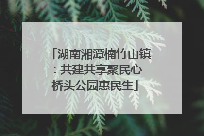 湖南湘潭楠竹山镇：共建共享聚民心 桥头公园惠民生