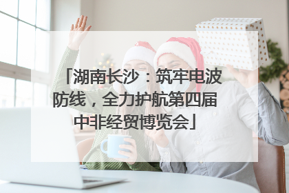湖南长沙：筑牢电波防线，全力护航第四届中非经贸博览会