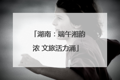 湖南：端午湘韵浓 文旅活力涌