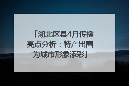 湖北区县4月传播亮点分析：特产出圈为城市形象添彩