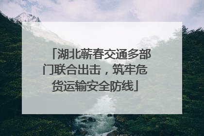 湖北蕲春交通多部门联合出击，筑牢危货运输安全防线
