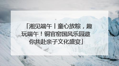 湘见端午丨童心放粽，趣玩端午！铜官窑国风乐园邀你共赴亲子文化盛宴