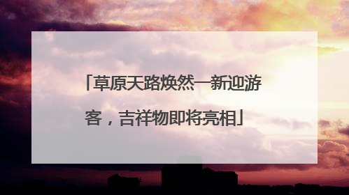 草原天路焕然一新迎游客，吉祥物即将亮相