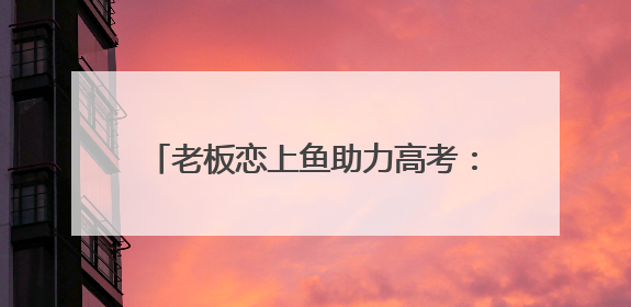老板恋上鱼助力高考：用爱守护学子逐梦路