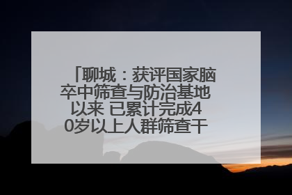 聊城：获评国家脑卒中筛查与防治基地以来 已累计完成40岁以上人群筛查干预40余万人次