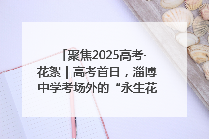 聚焦2025高考·花絮｜高考首日，淄博中学考场外的“永生花”传递温暖与祝福