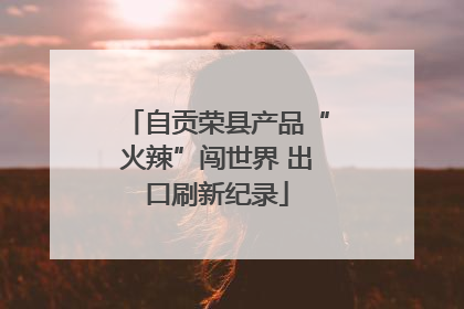 自贡荣县产品“火辣”闯世界 出口刷新纪录