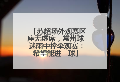 苏超场外观赛区座无虚席，常州球迷雨中撑伞观赛：希望能进一球