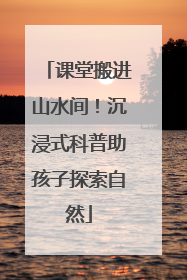 课堂搬进山水间！沉浸式科普助孩子探索自然