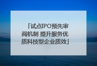 试点IPO预先审阅机制 提升服务优质科技型企业质效