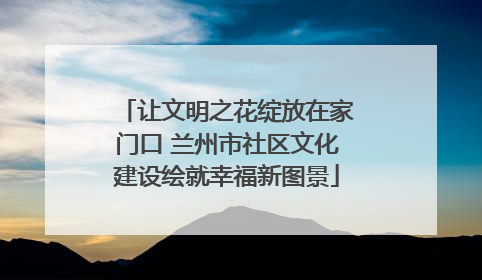让文明之花绽放在家门口 兰州市社区文化建设绘就幸福新图景