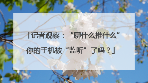 记者观察：“聊什么推什么” 你的手机被“监听”了吗？