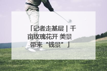 记者走基层｜千亩玫瑰花开 美景带来“钱景”