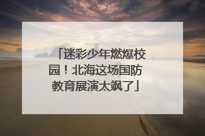 迷彩少年燃爆校园！北海这场国防教育展演太飒了