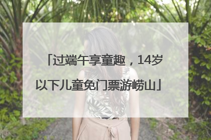 过端午享童趣，14岁以下儿童免门票游崂山