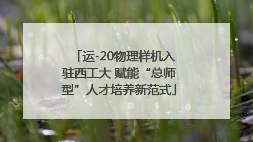 运-20物理样机入驻西工大 赋能“总师型”人才培养新范式