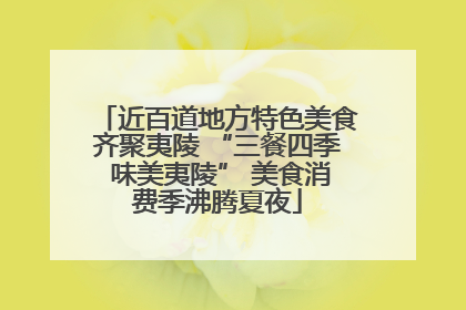 近百道地方特色美食齐聚夷陵 “三餐四季 味美夷陵” 美食消费季沸腾夏夜