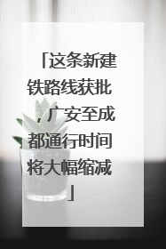 这条新建铁路线获批，广安至成都通行时间将大幅缩减
