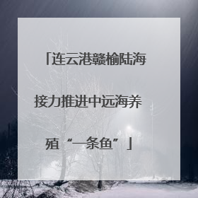 连云港赣榆陆海接力推进中远海养殖“一条鱼”
