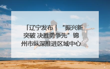 辽宁发布｜“振兴新突破 决胜勇争先”锦州市纵深推进区域中心城市建设 打造高质量发展新增长极