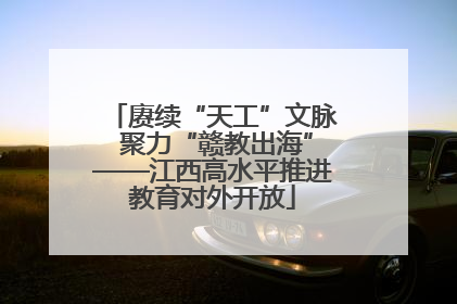 赓续“天工”文脉 聚力“赣教出海”——江西高水平推进教育对外开放