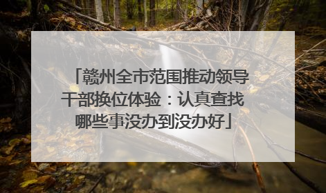 赣州全市范围推动领导干部换位体验：认真查找哪些事没办到没办好