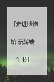 走进博物馆 玩转端午节