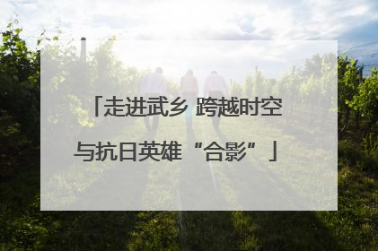 走进武乡 跨越时空与抗日英雄“合影”
