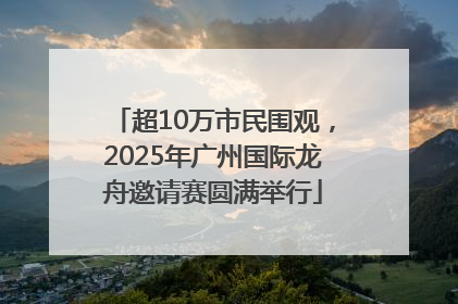 超10万市民围观，2025年广州国际龙舟邀请赛圆满举行