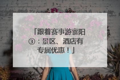 跟着赛事游襄阳③：景区、酒店有专属优惠！