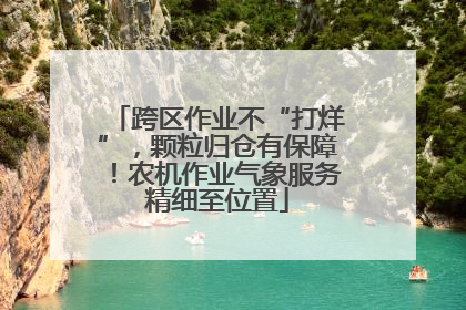 跨区作业不“打烊”，颗粒归仓有保障！农机作业气象服务精细至位置