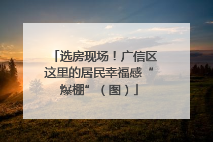 选房现场！广信区这里的居民幸福感“爆棚”（图）