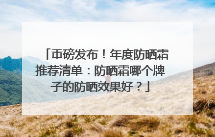重磅发布！年度防晒霜推荐清单：防晒霜哪个牌子的防晒效果好？