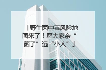 野生菌中毒风险地图来了！愿大家亲“菌子”远“小人”