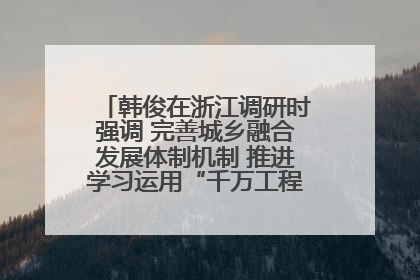 韩俊在浙江调研时强调 完善城乡融合发展体制机制 推进学习运用“千万工程”经验走深走实