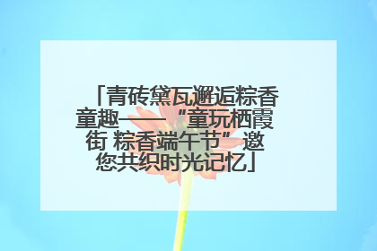 青砖黛瓦邂逅粽香童趣——“童玩栖霞街 粽香端午节”邀您共织时光记忆