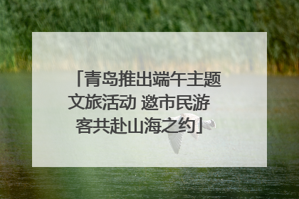 青岛推出端午主题文旅活动 邀市民游客共赴山海之约