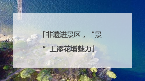 非遗进景区，“景”上添花增魅力