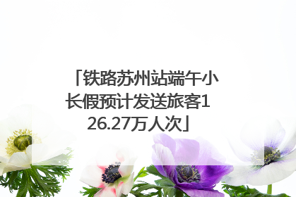 铁路苏州站端午小长假预计发送旅客126.27万人次