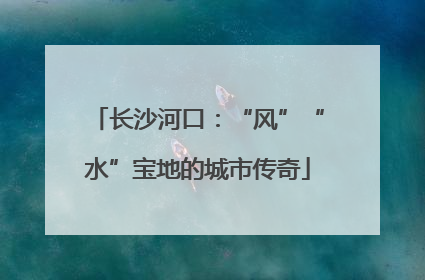 长沙河口：“风”“水”宝地的城市传奇