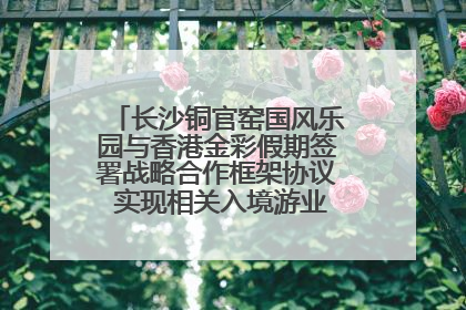 长沙铜官窑国风乐园与香港金彩假期签署战略合作框架协议 实现相关入境游业务增收超亿元